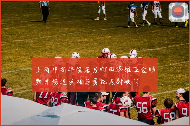 上海申花半场落后町田泽维亚金顺凯开场送点相马勇纪点射破门
