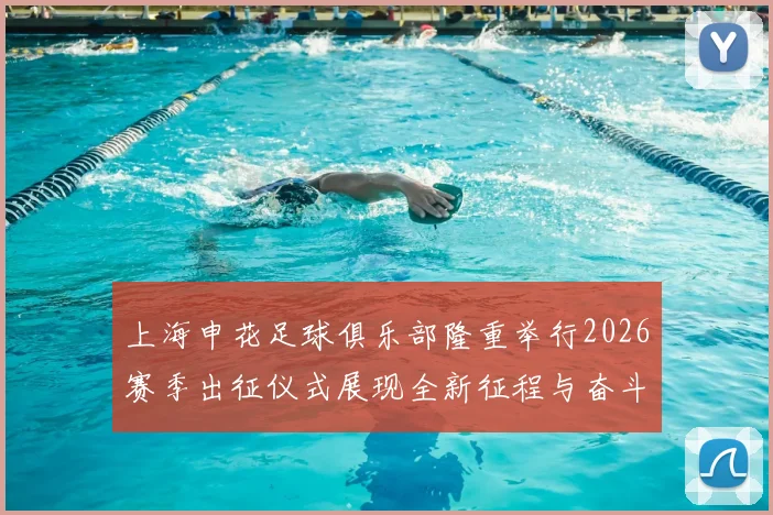 上海申花足球俱乐部隆重举行2026赛季出征仪式展现全新征程与奋斗目标