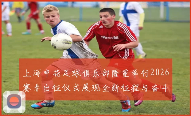 上海申花足球俱乐部隆重举行2026赛季出征仪式展现全新征程与奋斗目标