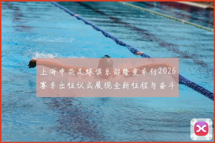 上海申花足球俱乐部隆重举行2026赛季出征仪式展现全新征程与奋斗目标