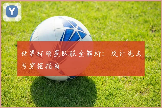 世界杯明星队服全解析：设计亮点与穿搭指南
