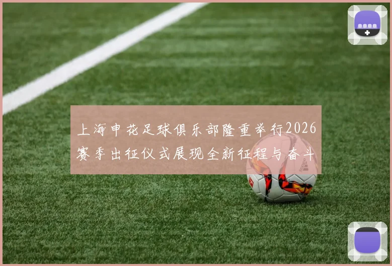 上海申花足球俱乐部隆重举行2026赛季出征仪式展现全新征程与奋斗目标