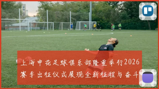 上海申花足球俱乐部隆重举行2026赛季出征仪式展现全新征程与奋斗目标