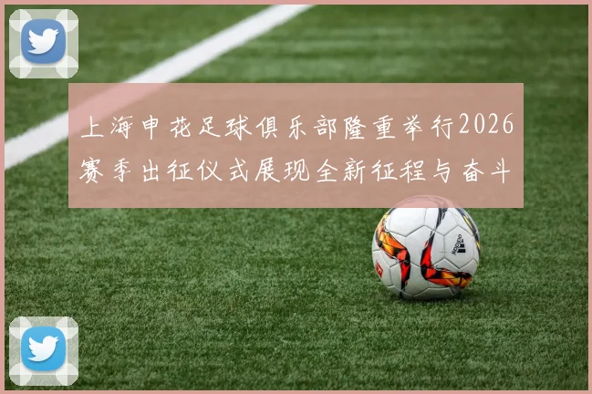 上海申花足球俱乐部隆重举行2026赛季出征仪式展现全新征程与奋斗目标