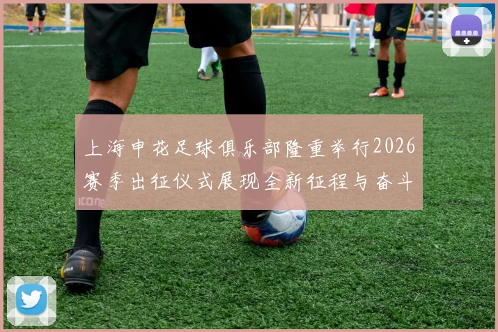 上海申花足球俱乐部隆重举行2026赛季出征仪式展现全新征程与奋斗目标