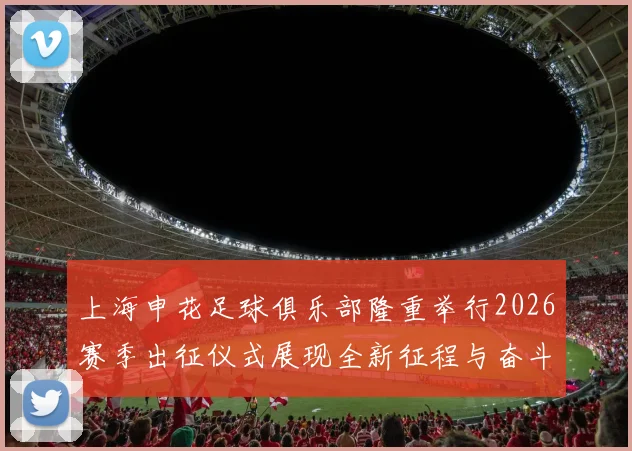上海申花足球俱乐部隆重举行2026赛季出征仪式展现全新征程与奋斗目标