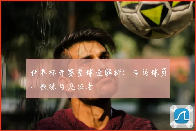 世界杯开赛首球全解析：专访球员、教练与见证者