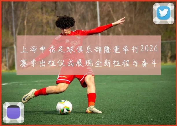 上海申花足球俱乐部隆重举行2026赛季出征仪式展现全新征程与奋斗目标