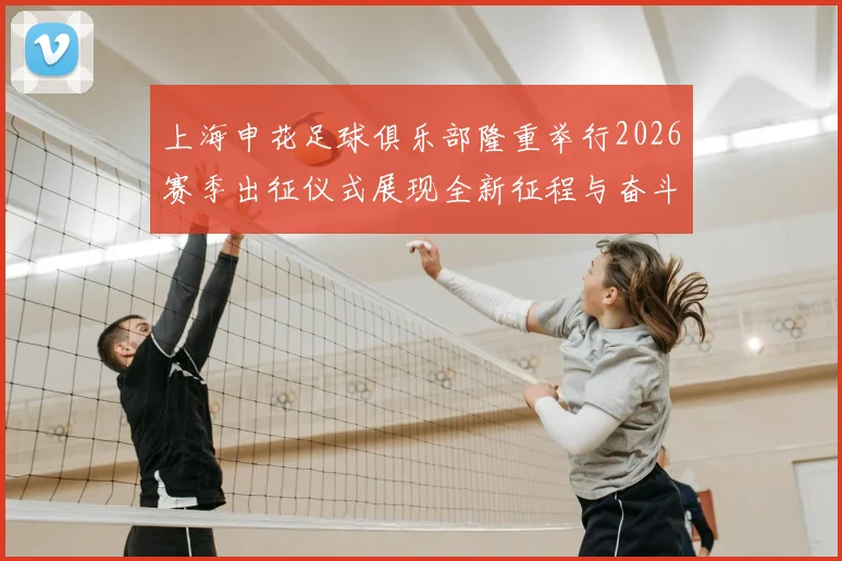 上海申花足球俱乐部隆重举行2026赛季出征仪式展现全新征程与奋斗目标