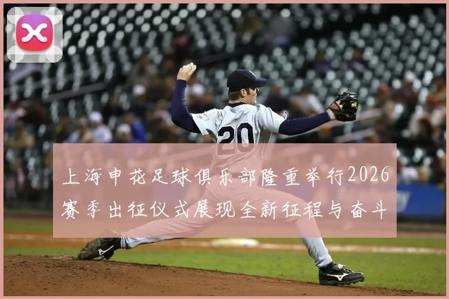 上海申花足球俱乐部隆重举行2026赛季出征仪式展现全新征程与奋斗目标