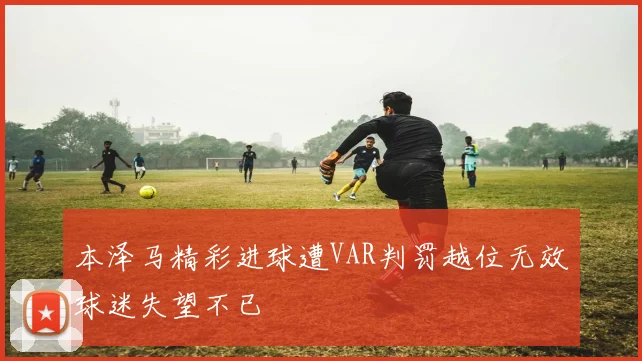本泽马精彩进球遭VAR判罚越位无效球迷失望不已
