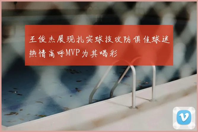 王俊杰展现扎实球技攻防俱佳球迷热情高呼MVP为其喝彩