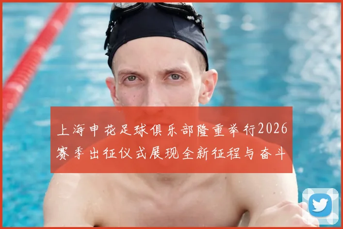 上海申花足球俱乐部隆重举行2026赛季出征仪式展现全新征程与奋斗目标