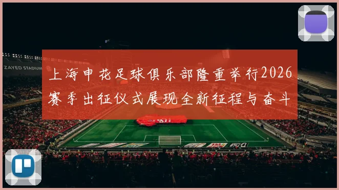 上海申花足球俱乐部隆重举行2026赛季出征仪式展现全新征程与奋斗目标