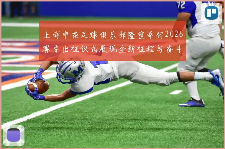 上海申花足球俱乐部隆重举行2026赛季出征仪式展现全新征程与奋斗目标