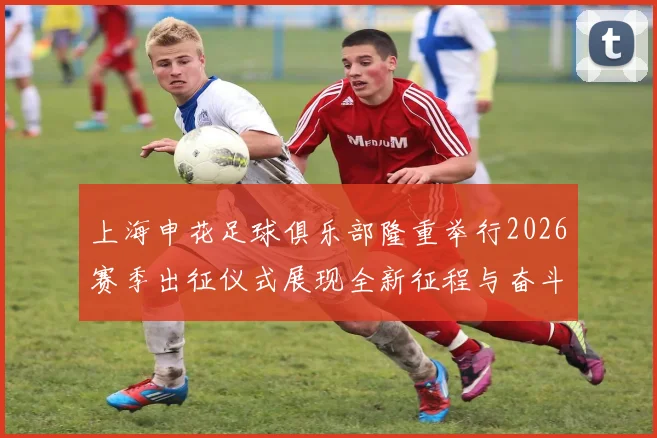 上海申花足球俱乐部隆重举行2026赛季出征仪式展现全新征程与奋斗目标