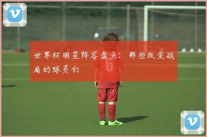 世界杯明星阵容盘点：那些改变战局的球员们