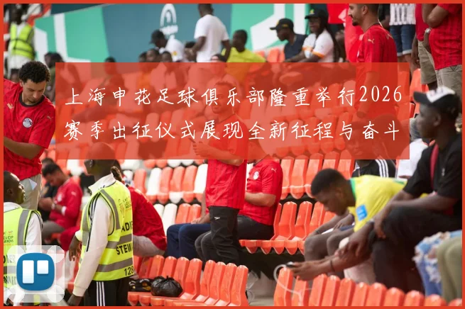 上海申花足球俱乐部隆重举行2026赛季出征仪式展现全新征程与奋斗目标