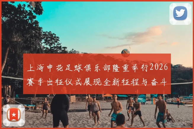 上海申花足球俱乐部隆重举行2026赛季出征仪式展现全新征程与奋斗目标