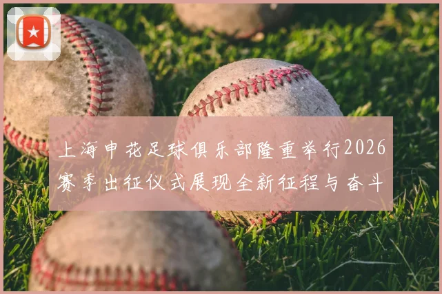上海申花足球俱乐部隆重举行2026赛季出征仪式展现全新征程与奋斗目标