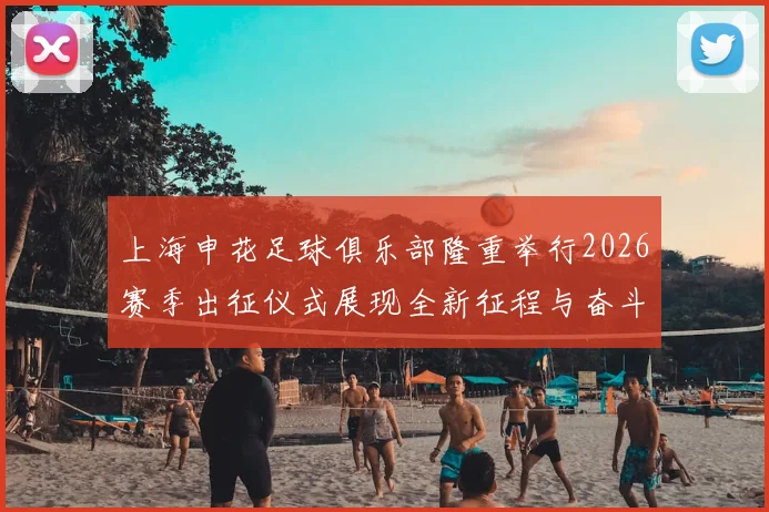 上海申花足球俱乐部隆重举行2026赛季出征仪式展现全新征程与奋斗目标