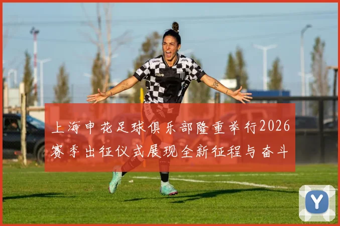 上海申花足球俱乐部隆重举行2026赛季出征仪式展现全新征程与奋斗目标