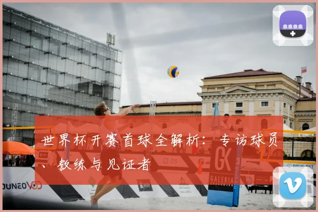 世界杯开赛首球全解析：专访球员、教练与见证者