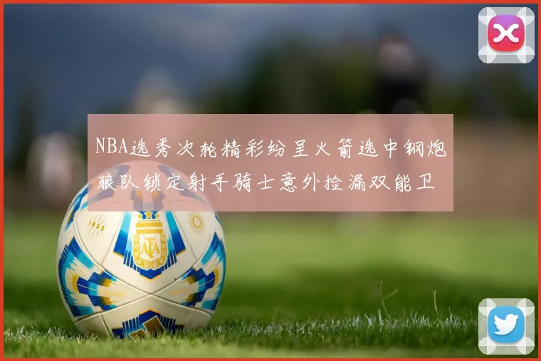 NBA选秀次轮精彩纷呈火箭选中钢炮狼队锁定射手骑士意外捡漏双能卫