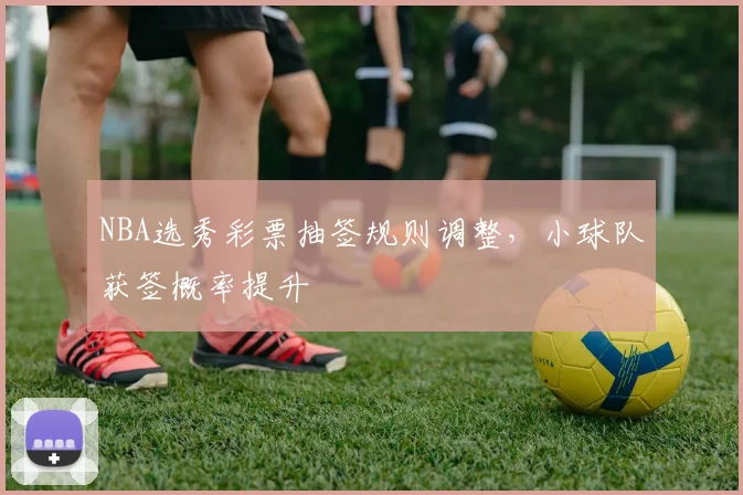 NBA选秀彩票抽签规则调整,小球队获签概率提升