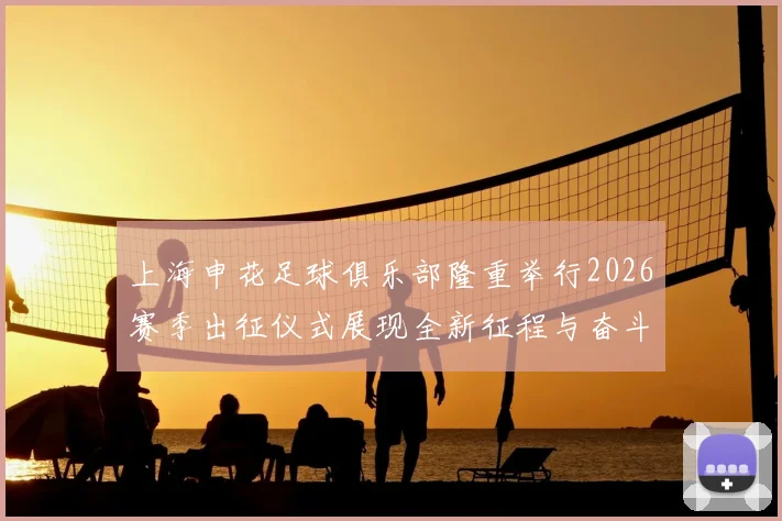 上海申花足球俱乐部隆重举行2026赛季出征仪式展现全新征程与奋斗目标