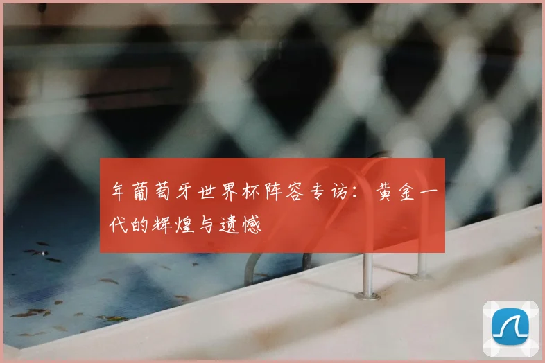 年葡萄牙世界杯阵容专访:黄金一代的辉煌与遗憾