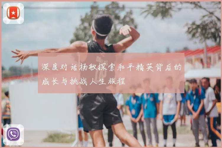深度对话杨敏探索和平精英背后的成长与挑战人生旅程