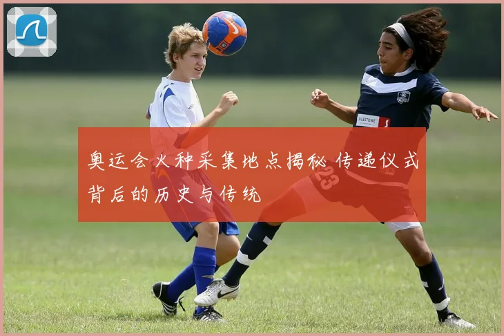 奥运会火种采集地点揭秘 传递仪式背后的历史与传统