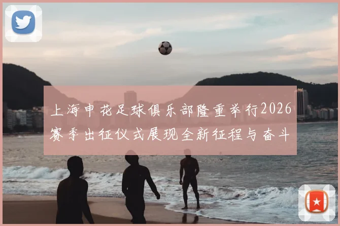 上海申花足球俱乐部隆重举行2026赛季出征仪式展现全新征程与奋斗目标