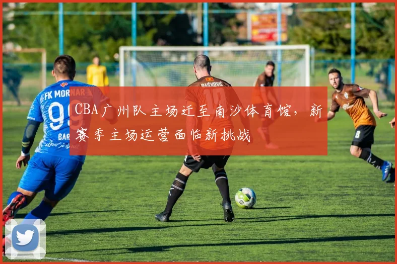 CBA广州队主场迁至南沙体育馆，新赛季主场运营面临新挑战