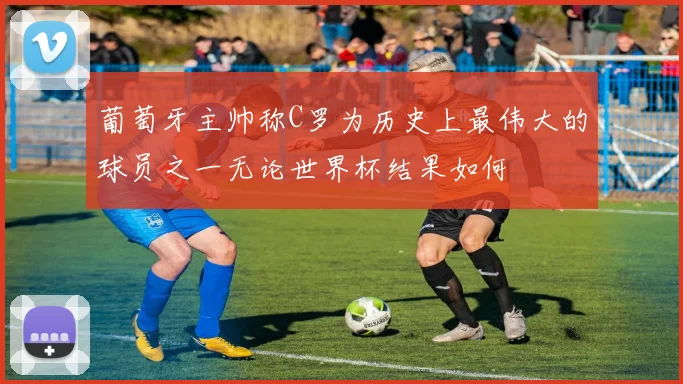 葡萄牙主帅称C罗为历史上最伟大的球员之一无论世界杯结果如何