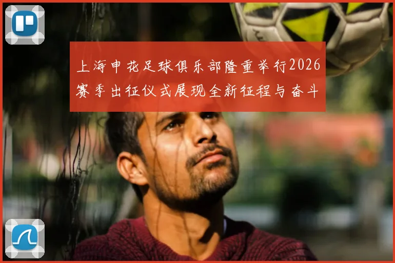 上海申花足球俱乐部隆重举行2026赛季出征仪式展现全新征程与奋斗目标