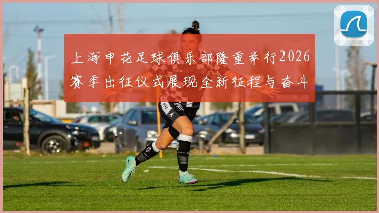 上海申花足球俱乐部隆重举行2026赛季出征仪式展现全新征程与奋斗目标