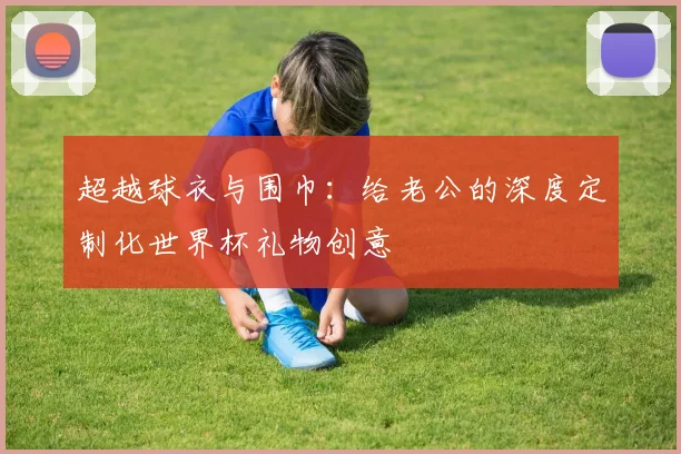 超越球衣与围巾：给老公的深度定制化世界杯礼物创意