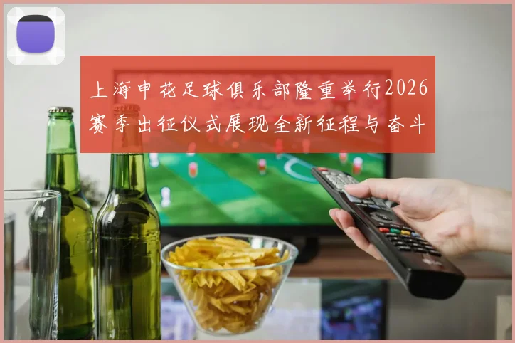 上海申花足球俱乐部隆重举行2026赛季出征仪式展现全新征程与奋斗目标