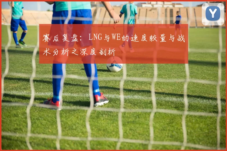 赛后复盘:LNG与WE的速度较量与战术分析之深度剖析