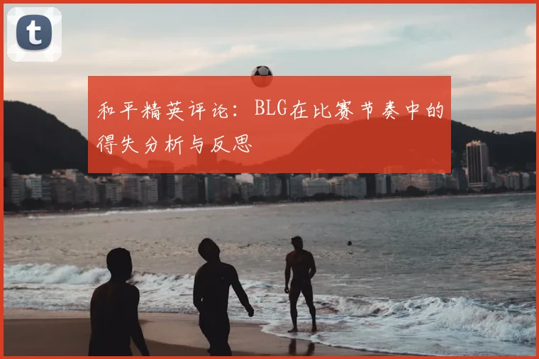和平精英评论：BLG在比赛节奏中的得失分析与反思