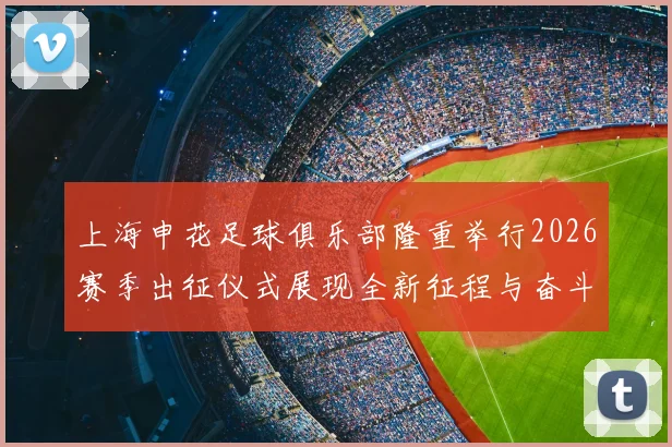上海申花足球俱乐部隆重举行2026赛季出征仪式展现全新征程与奋斗目标