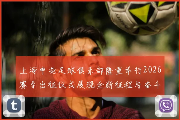 上海申花足球俱乐部隆重举行2026赛季出征仪式展现全新征程与奋斗目标