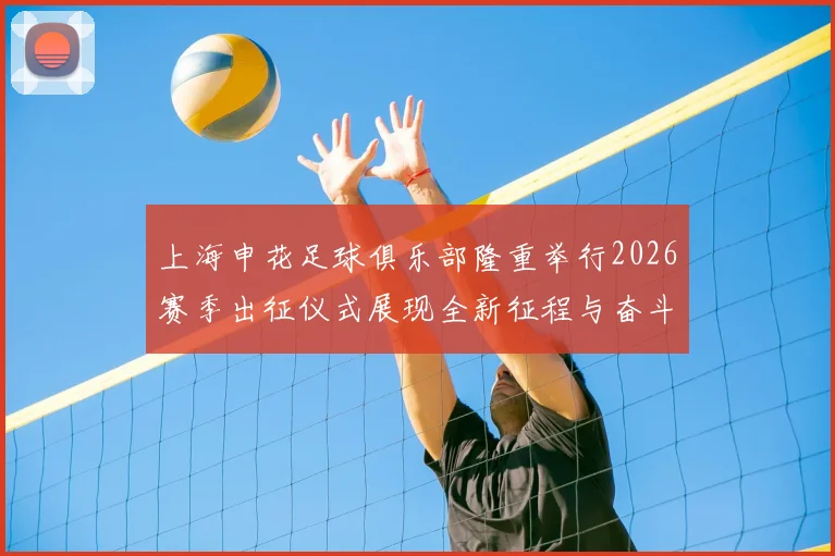 上海申花足球俱乐部隆重举行2026赛季出征仪式展现全新征程与奋斗目标