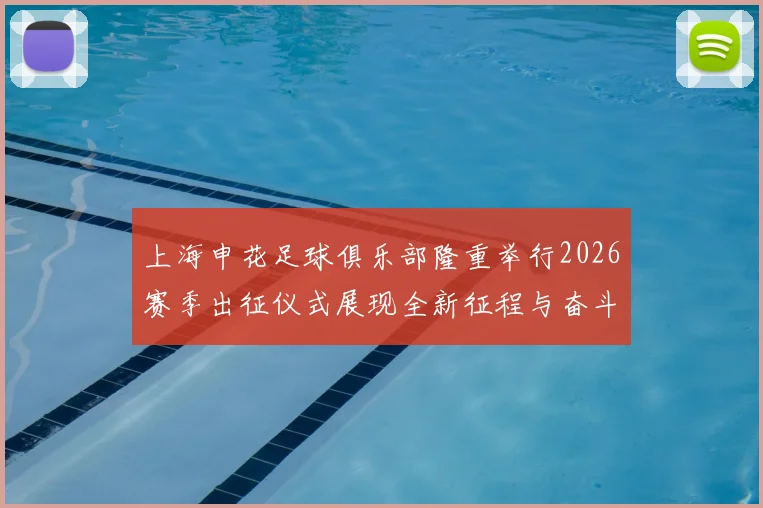 上海申花足球俱乐部隆重举行2026赛季出征仪式展现全新征程与奋斗目标