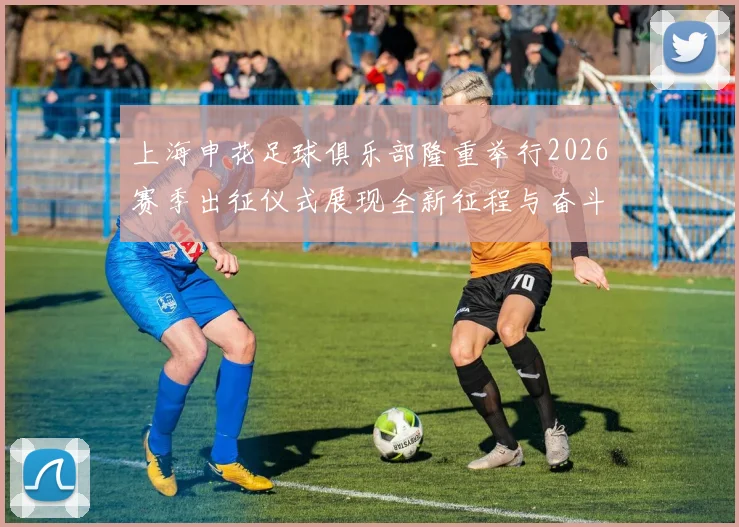 上海申花足球俱乐部隆重举行2026赛季出征仪式展现全新征程与奋斗目标
