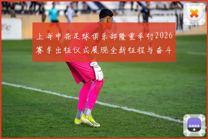 上海申花足球俱乐部隆重举行2026赛季出征仪式展现全新征程与奋斗目标