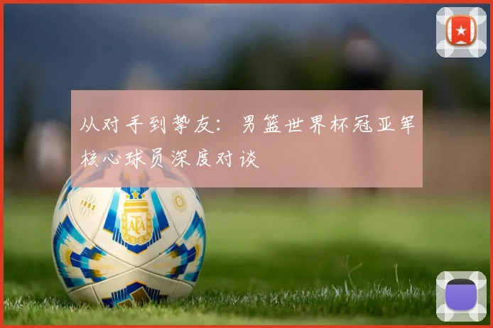 从对手到挚友：男篮世界杯冠亚军核心球员深度对谈