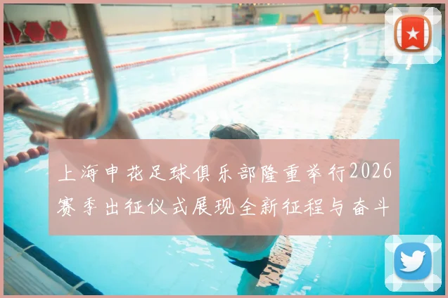 上海申花足球俱乐部隆重举行2026赛季出征仪式展现全新征程与奋斗目标